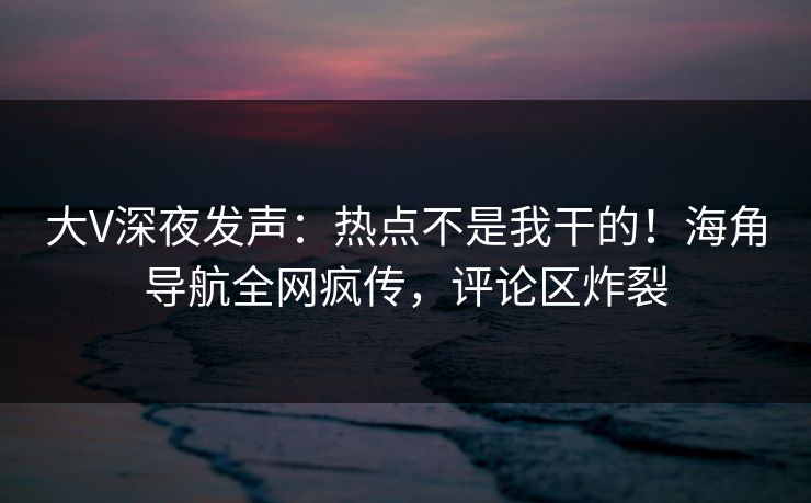 大V深夜发声：热点不是我干的！海角导航全网疯传，评论区炸裂