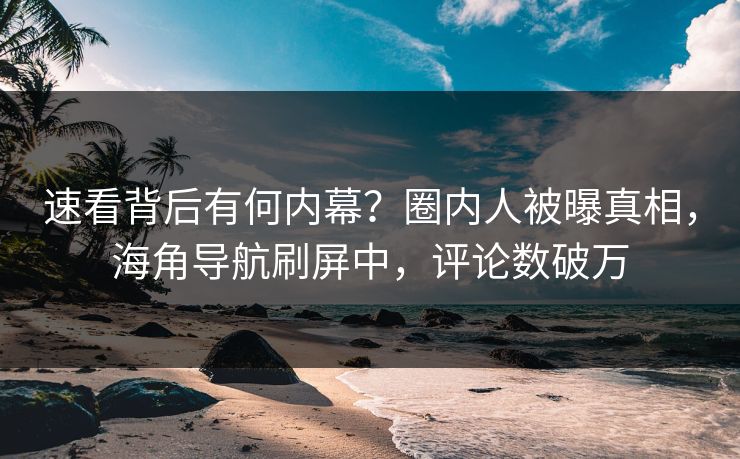 速看背后有何内幕？圈内人被曝真相，海角导航刷屏中，评论数破万