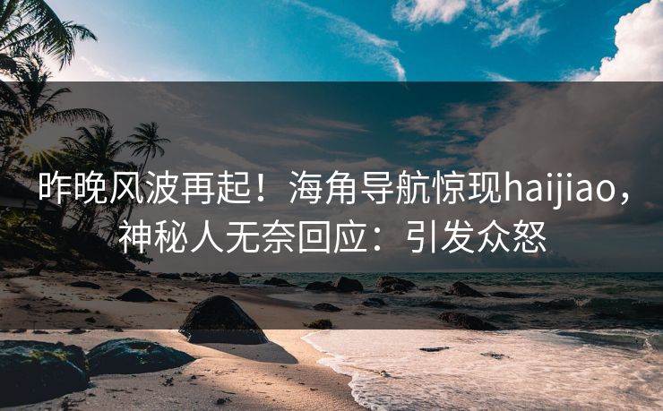 昨晚风波再起！海角导航惊现haijiao，神秘人无奈回应：引发众怒