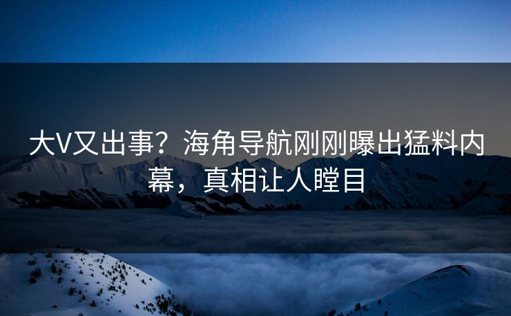 大V又出事？海角导航刚刚曝出猛料内幕，真相让人瞠目