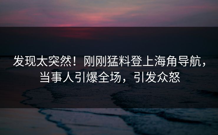 发现太突然！刚刚猛料登上海角导航，当事人引爆全场，引发众怒