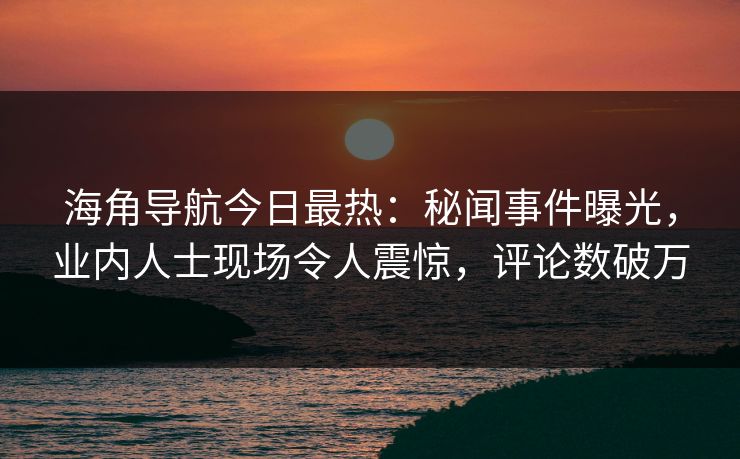 海角导航今日最热：秘闻事件曝光，业内人士现场令人震惊，评论数破万