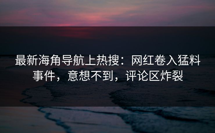 最新海角导航上热搜：网红卷入猛料事件，意想不到，评论区炸裂