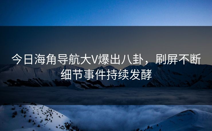 今日海角导航大V爆出八卦，刷屏不断细节事件持续发酵