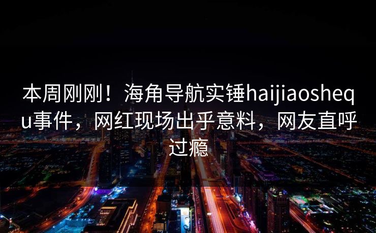 本周刚刚！海角导航实锤haijiaoshequ事件，网红现场出乎意料，网友直呼过瘾