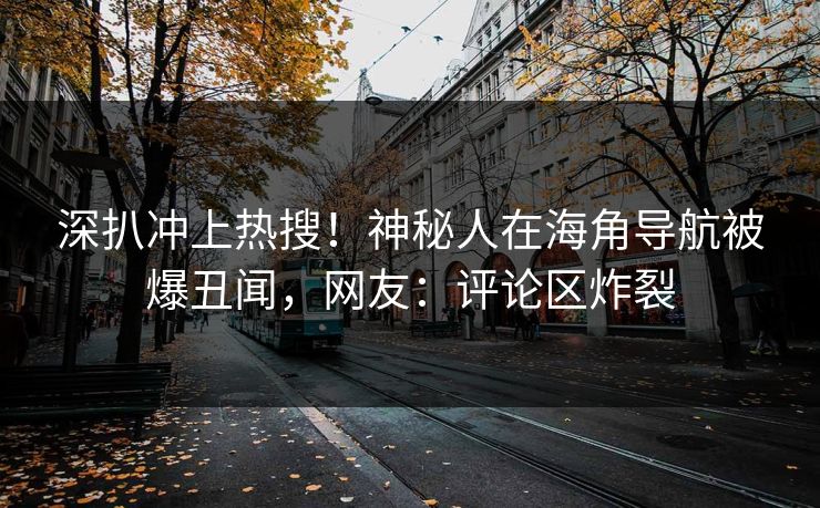 深扒冲上热搜！神秘人在海角导航被爆丑闻，网友：评论区炸裂