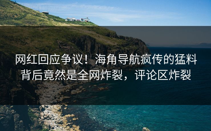 网红回应争议！海角导航疯传的猛料背后竟然是全网炸裂，评论区炸裂