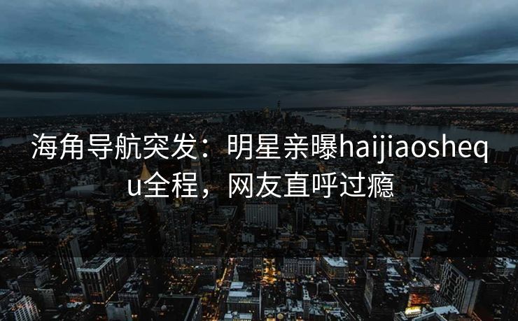 海角导航突发：明星亲曝haijiaoshequ全程，网友直呼过瘾