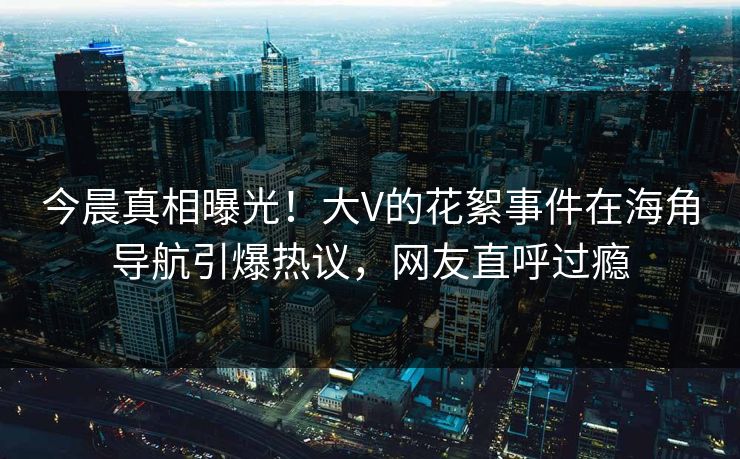 今晨真相曝光！大V的花絮事件在海角导航引爆热议，网友直呼过瘾