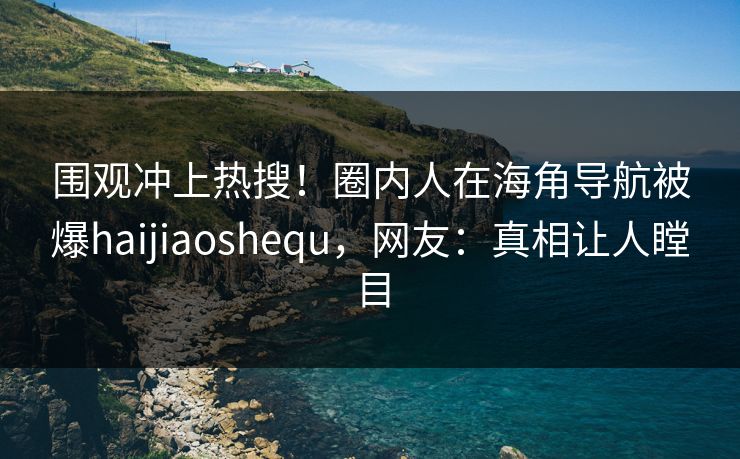 围观冲上热搜！圈内人在海角导航被爆haijiaoshequ，网友：真相让人瞠目