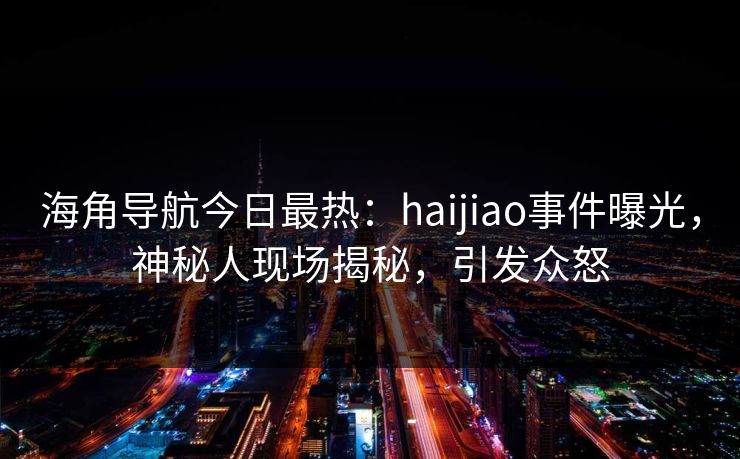 海角导航今日最热：haijiao事件曝光，神秘人现场揭秘，引发众怒