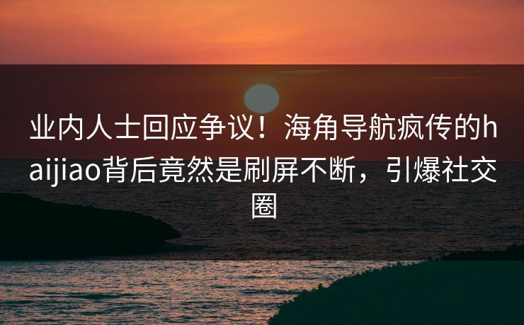 业内人士回应争议！海角导航疯传的haijiao背后竟然是刷屏不断，引爆社交圈