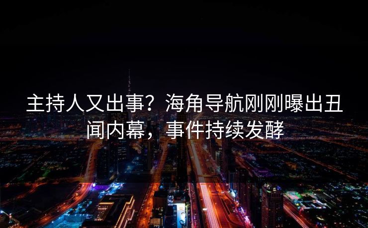 主持人又出事？海角导航刚刚曝出丑闻内幕，事件持续发酵