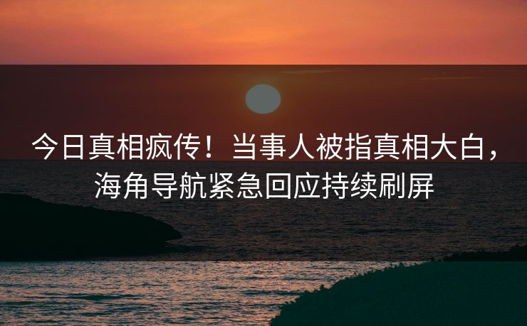 今日真相疯传！当事人被指真相大白，海角导航紧急回应持续刷屏