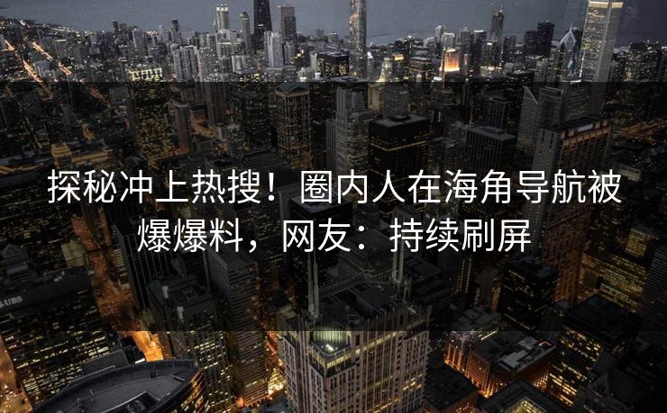探秘冲上热搜！圈内人在海角导航被爆爆料，网友：持续刷屏