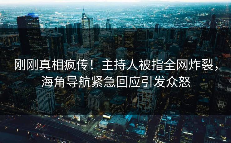 刚刚真相疯传！主持人被指全网炸裂，海角导航紧急回应引发众怒