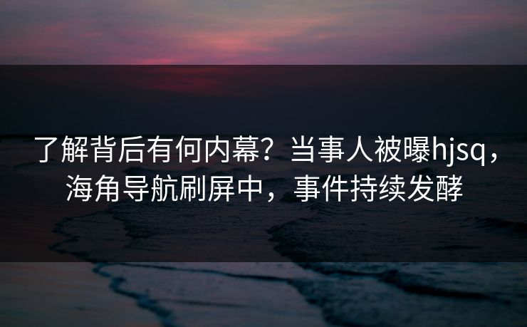 了解背后有何内幕？当事人被曝hjsq，海角导航刷屏中，事件持续发酵