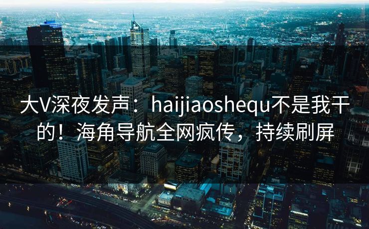 大V深夜发声：haijiaoshequ不是我干的！海角导航全网疯传，持续刷屏