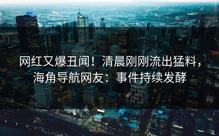 网红又爆丑闻！清晨刚刚流出猛料，海角导航网友：事件持续发酵