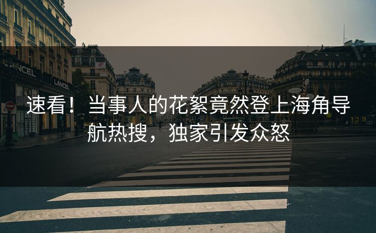 速看！当事人的花絮竟然登上海角导航热搜，独家引发众怒