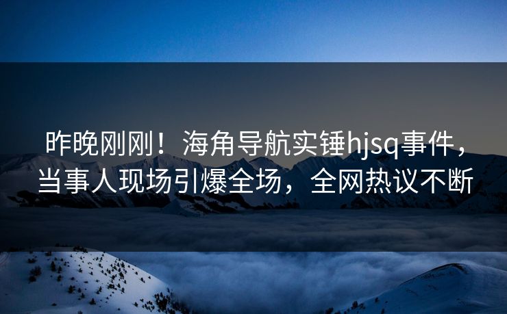 昨晚刚刚！海角导航实锤hjsq事件，当事人现场引爆全场，全网热议不断