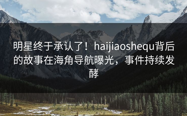 明星终于承认了！haijiaoshequ背后的故事在海角导航曝光，事件持续发酵