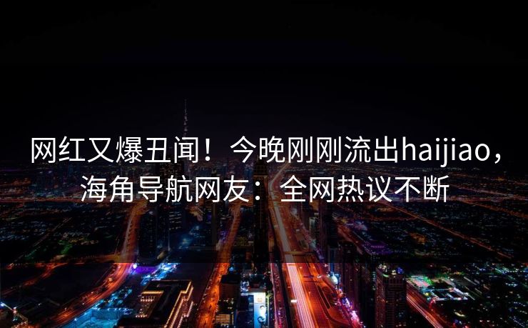网红又爆丑闻！今晚刚刚流出haijiao，海角导航网友：全网热议不断