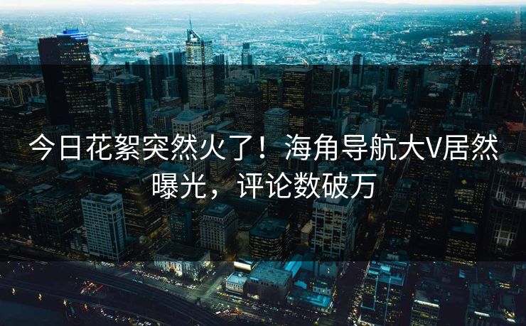 今日花絮突然火了！海角导航大V居然曝光，评论数破万
