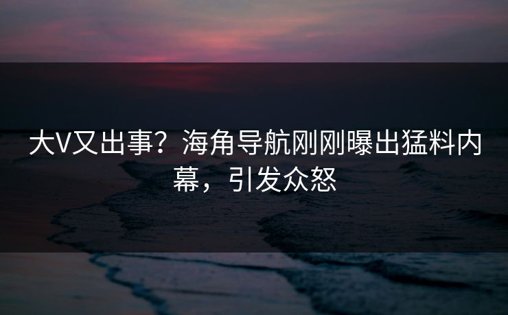 大V又出事？海角导航刚刚曝出猛料内幕，引发众怒
