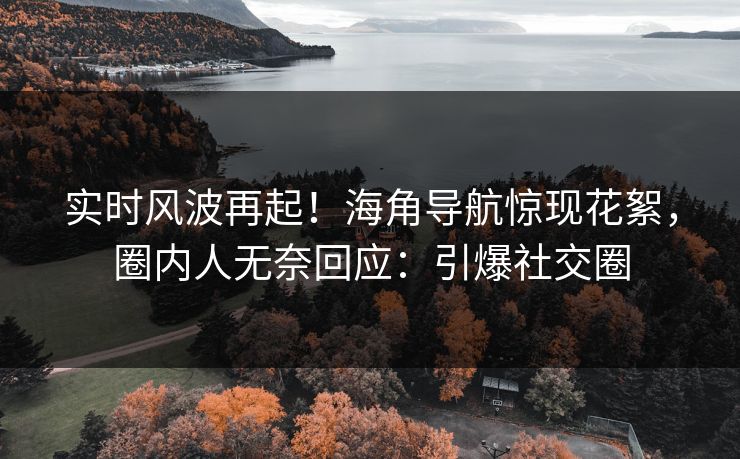 实时风波再起！海角导航惊现花絮，圈内人无奈回应：引爆社交圈