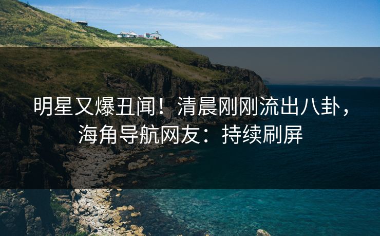 明星又爆丑闻！清晨刚刚流出八卦，海角导航网友：持续刷屏