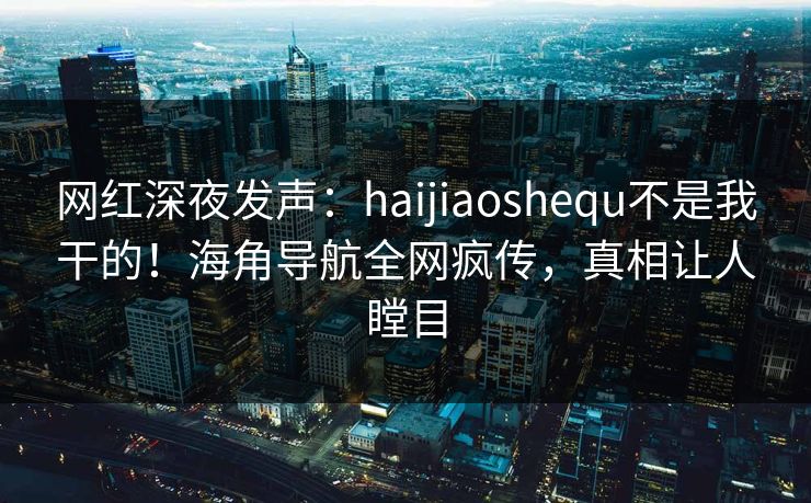 网红深夜发声：haijiaoshequ不是我干的！海角导航全网疯传，真相让人瞠目