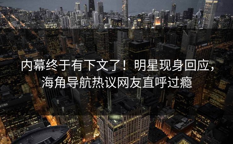 内幕终于有下文了！明星现身回应，海角导航热议网友直呼过瘾
