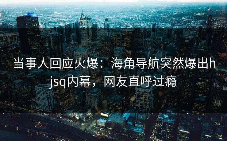 当事人回应火爆：海角导航突然爆出hjsq内幕，网友直呼过瘾