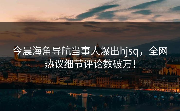 今晨海角导航当事人爆出hjsq，全网热议细节评论数破万！