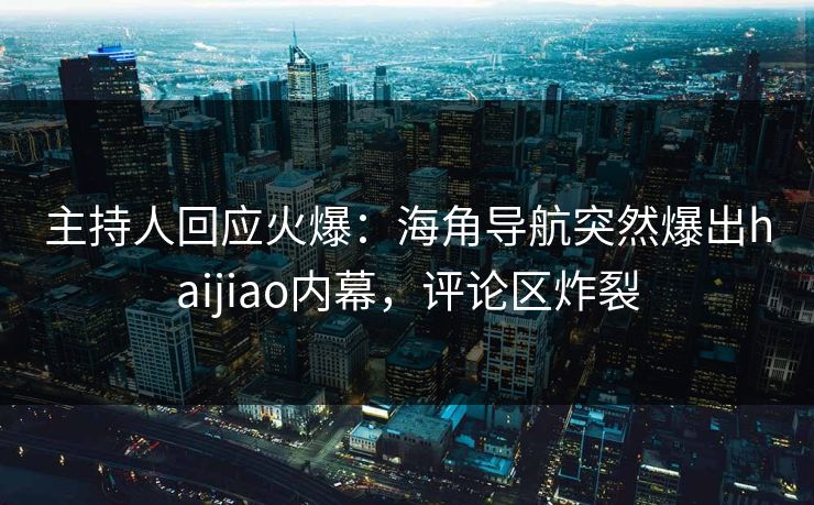 主持人回应火爆：海角导航突然爆出haijiao内幕，评论区炸裂