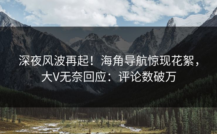深夜风波再起！海角导航惊现花絮，大V无奈回应：评论数破万