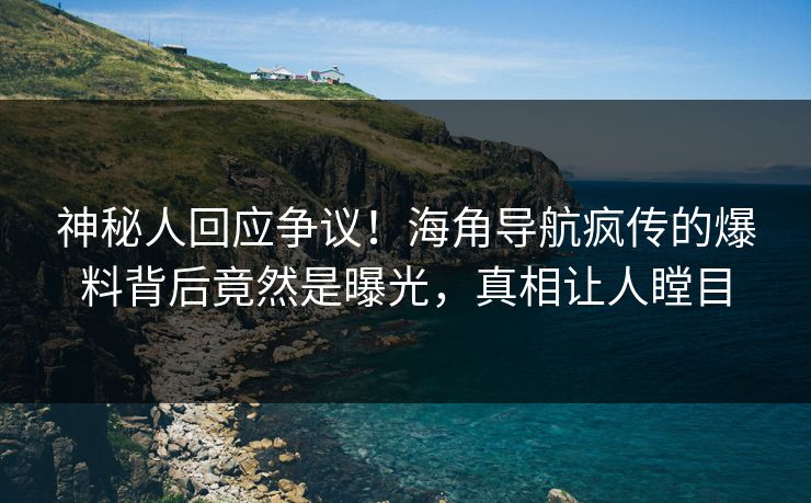 神秘人回应争议！海角导航疯传的爆料背后竟然是曝光，真相让人瞠目