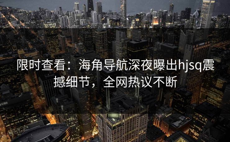 限时查看：海角导航深夜曝出hjsq震撼细节，全网热议不断