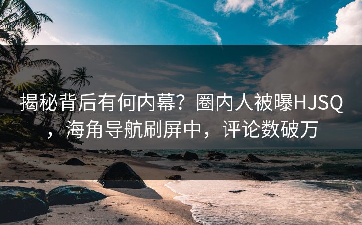 揭秘背后有何内幕？圈内人被曝HJSQ，海角导航刷屏中，评论数破万