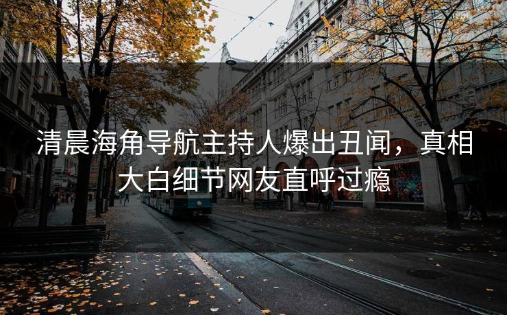 清晨海角导航主持人爆出丑闻，真相大白细节网友直呼过瘾