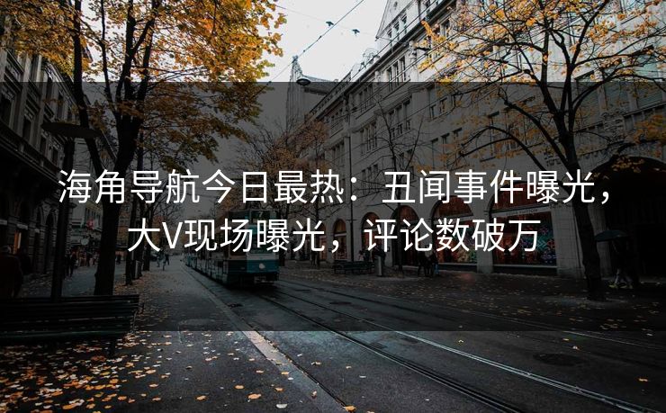 海角导航今日最热：丑闻事件曝光，大V现场曝光，评论数破万