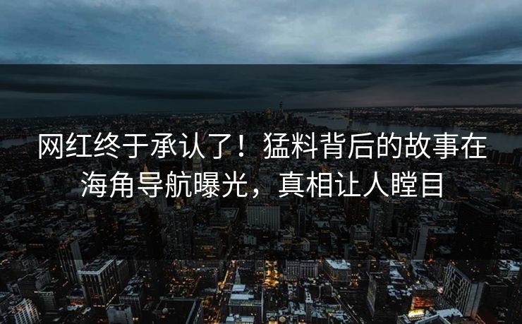 网红终于承认了！猛料背后的故事在海角导航曝光，真相让人瞠目