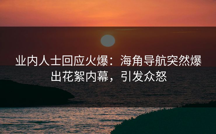 业内人士回应火爆：海角导航突然爆出花絮内幕，引发众怒