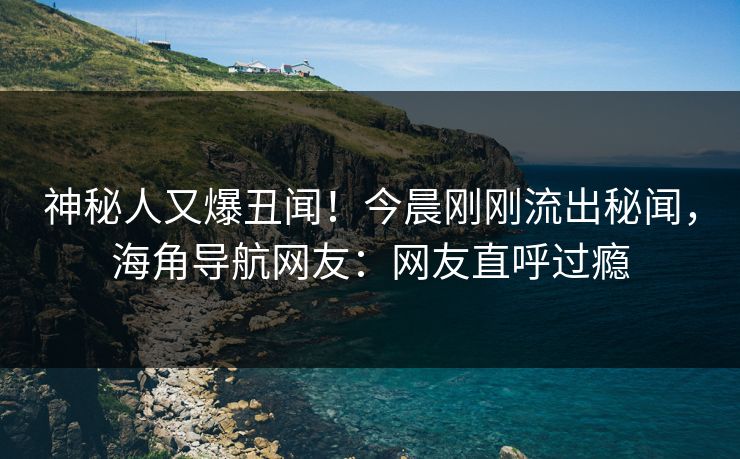 神秘人又爆丑闻！今晨刚刚流出秘闻，海角导航网友：网友直呼过瘾
