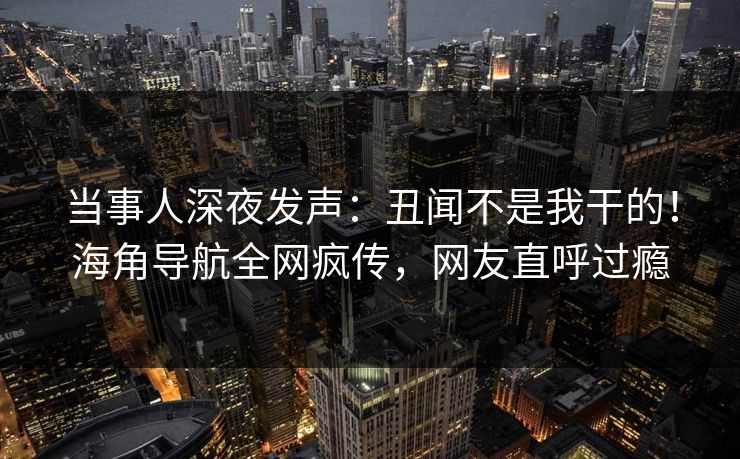 当事人深夜发声：丑闻不是我干的！海角导航全网疯传，网友直呼过瘾