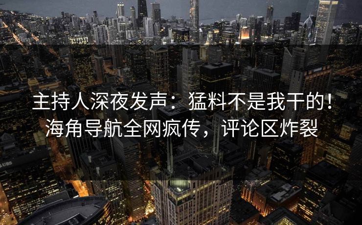 主持人深夜发声：猛料不是我干的！海角导航全网疯传，评论区炸裂