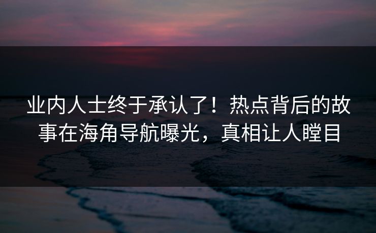 业内人士终于承认了！热点背后的故事在海角导航曝光，真相让人瞠目