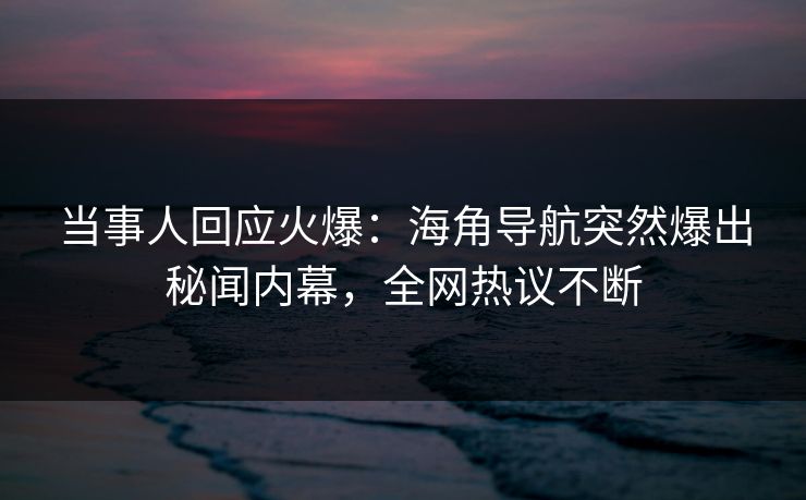 当事人回应火爆：海角导航突然爆出秘闻内幕，全网热议不断