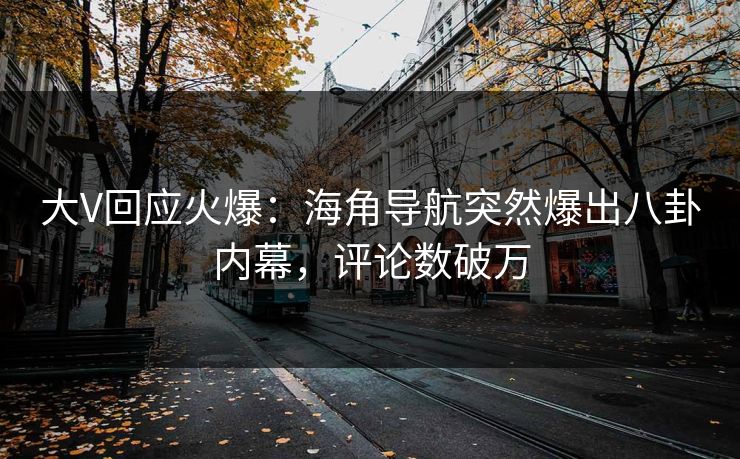 大V回应火爆：海角导航突然爆出八卦内幕，评论数破万